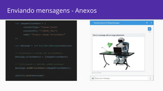 Enviando mensagens - Anexos
var imageAttachment = {
contentType: "image/jpeg",
contentUrl: "<IMAGE_URL>",
name: "Simple Image Attachment"
};
var message = new builder.Message(session);
// Alterando o array de attachments
message.attachments = [imageAttachment];
// Utilizando o método addAttachment
message.addAttachment(imageAttachment);
session.send(message);
 