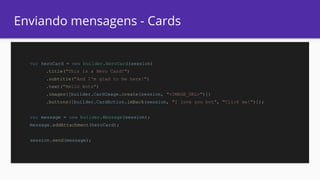 Enviando mensagens - Cards
var heroCard = new builder.HeroCard(session)
.title("This is a Hero Card!")
.subtitle("And I'm glad to be here!")
.text("Hello Bots")
.images([builder.CardImage.create(session, "<IMAGE_URL>")])
.buttons([builder.CardAction.imBack(session, "I love you bot", "Click me!")]);
var message = new builder.Message(session);
message.addAttachment(heroCard);
session.send(message);
 
