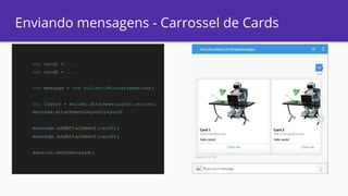 Enviando mensagens - Carrossel de Cards
var card1 = ...
var card2 = ...
var message = new builder.Message(session);
var layout = builder.AttachmentLayout.carousel;
message.attachmentLayout(layout)
message.addAttachment(card1);
message.addAttachment(card2);
session.send(message);
 
