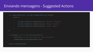 Enviando mensagens - Suggested Actions
var suggestedActions = builder.SuggestedActions.create(
session,
[
builder.CardAction.imBack(session, "green", "Green"),
builder.CardAction.imBack(session, "blue", "Blue"),
builder.CardAction.imBack(session, "red", "Red")
]
);
var message = new builder.Message(session)
.text("What is the color that you like the most?")
.suggestedActions(suggestedActions);
session.send(message);
 