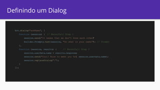Definindo um Dialog
bot.dialog("askName", [
function (session) { // Waterfall Step 1
session.send("It seems that we don't know each other")
builder.Prompts.text(session, "So what is your name?"); // Prompt
},
function (session, results) { // Waterfall Step 2
session.userData.name = results.response;
session.send("Cool! Nice to meet you %s", session.userData.name);
session.replaceDialog("/");
}
]);
 