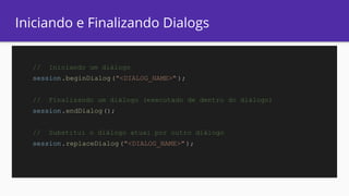 Iniciando e Finalizando Dialogs
// Iniciando um diálogo
session.beginDialog("<DIALOG_NAME>" );
// Finalizando um diálogo (executado de dentro do diálogo)
session.endDialog();
// Substitui o diálogo atual por outro diálogo
session.replaceDialog("<DIALOG_NAME>" );
 