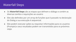 Waterfall Steps
● Os Waterfall Steps são as etapas que definem o diálogo e contém as
diversas tarefas e requisições ao usuário
● Eles são definidos por um array de funções que é passado na declaração
do Dialog e sua execução é sequencial.
● Eles podem executar ações ou requisitar informações para os usuários
(Prompts) e seus resultados podem ser transmitidos para os próximos
steps
 