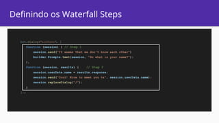 Definindo os Waterfall Steps
bot.dialog("askName", [
function (session) { // Step 1
session.send("It seems that we don't know each other")
builder.Prompts.text(session, "So what is your name?");
},
function (session, results) { // Step 2
session.userData.name = results.response;
session.send("Cool! Nice to meet you %s", session.userData.name);
session.replaceDialog("/");
}
]);
 