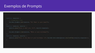 Exemplos de Prompts
function (session) {
// Prompting a text
builder.Prompts.text(session, "Hi! What is your name?");
},
function (session, results) {
session.send("Nice to meet you, %s!", results.response);
builder.Prompts.time(session, "When is your birthday?");
},
function (session, results) {
session.send("This is the date of your birthday: %s", builder.EntityRecognizer.resolveTime([results.response]));
}
 