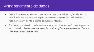 Armazenamento de dados
● O Bot Framework permite o armazenamento de informações de forma
que é possível customizar aspectos de uma conversa ou até mesmo
retomar algum ponto de uma conversa anterior.
● A leitura e escrita dos dados na memória são feitos através dos seguintes
atributos do objeto session: userData, dialogData, conversationData e
privateConversationData
 