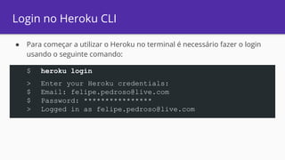 Login no Heroku CLI
● Para começar a utilizar o Heroku no terminal é necessário fazer o login
usando o seguinte comando:
$ heroku login
> Enter your Heroku credentials:
$ Email: felipe.pedroso@live.com
$ Password: ****************
> Logged in as felipe.pedroso@live.com
 
