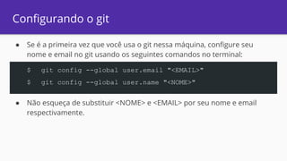 Configurando o git
● Se é a primeira vez que você usa o git nessa máquina, configure seu
nome e email no git usando os seguintes comandos no terminal:
● Não esqueça de substituir <NOME> e <EMAIL> por seu nome e email
respectivamente.
$ git config --global user.email "<EMAIL>"
$ git config --global user.name "<NOME>"
 
