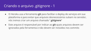 Criando o arquivo .gitignore - 1
● O Heroku usa a ferramenta git para facilitar o deploy de serviços em sua
plataforma e para evitar que arquivos desnecessários subam no servidor,
nós iremos criar um arquivo chamado “.gitignore”
● Este arquivo é responsável por indicar ao git quais arquivos devem ser
ignorados pela ferramenta e não devem ser incluídos nos commits
 