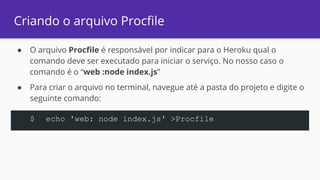 Criando o arquivo Procfile
● O arquivo Procfile é responsável por indicar para o Heroku qual o
comando deve ser executado para iniciar o serviço. No nosso caso o
comando é o “web :node index.js”
● Para criar o arquivo no terminal, navegue até a pasta do projeto e digite o
seguinte comando:
$ echo 'web: node index.js' >Procfile
 