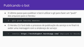 Publicando o bot
● O último passo para publicar o bot é utilizar o git para fazer um “push”
dos arquivos para o Heroku:
● O Heroku CLI fará todo o processo de publicação do serviço e no final irá
exibir uma mensagem com o endereço do serviço:
$ git push heroku master
> remote: https://workshopbot.herokuapp.com/ deployed to Heroku
 
