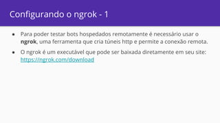Configurando o ngrok - 1
● Para poder testar bots hospedados remotamente é necessário usar o
ngrok, uma ferramenta que cria túneis http e permite a conexão remota.
● O ngrok é um executável que pode ser baixada diretamente em seu site:
https://ngrok.com/download
 