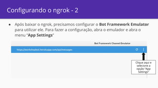 Configurando o ngrok - 2
● Após baixar o ngrok, precisamos configurar o Bot Framework Emulator
para utilizar ele. Para fazer a configuração, abra o emulador e abra o
menu “App Settings”
Clique aqui e
selecione a
opção “App
Settings”
 