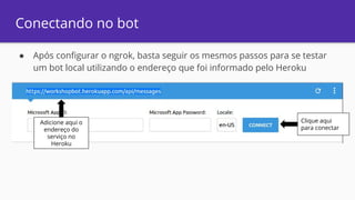 Conectando no bot
● Após configurar o ngrok, basta seguir os mesmos passos para se testar
um bot local utilizando o endereço que foi informado pelo Heroku
Adicione aqui o
endereço do
serviço no
Heroku
Clique aqui
para conectar
 