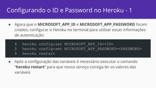 Configurando o ID e Password no Heroku - 1
● Agora que o MICROSOFT_APP_ID e MICROSOFT_APP_PASSWORD foram
criados, configurar o Heroku no terminal para utilizar essas informações
de autenticação:
● Após a configuração das variáveis é necessário executar o comando
“heroku restart” para que nosso serviço consiga ler os valores das
variáveis
$ heroku config:set MICROSOFT_APP_ID=<ID>
$ heroku config:set MICROSOFT_APP_PASSWORD=<PASSWORD>
$ heroku restart
 