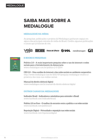 10 www.medialogue.com.br
SAIBA MAIS SOBRE A
MEDIALOGUE
MEDIALOGUE NA MÍDIA
As pesquisas, publicações e projetos da Medialogue ganharam espaço em
alguns dos principais veículos de mídia do Brasil. Confira algumas publicações
e canais que já falaram de nós.
E-BOOKS E PESQUISAS
Político 2.0 – A mais importante pesquisa sobre o uso de internet e redes
sociais para o fortalecimento da democracia
www.medialogue.com.br/politico-2-0-2014
CEO 2.0 – Uma análise da internet e das redes sociais no ambiente corporativo
http://www.medialogue.com.br/2011/07/pesquisa-medialogue-mostra-a-
presenca-dos-ceos-nas-midias-sociais
Manual do direito eleitoral digital
www.medialogue.com.br/manual-do-direito-eleitoral-digital
OUTROS CANAIS DA MEDIALOGUE
Indicador Brasil – Indicadores e estatísticas para entender o Brasil
www.facebook.com/indicadorbrasil
Político 2.0 no Face – O melhor do encontro entra a política e as redes sociais
www.facebook.com/politico2.0
Reputação Digital – Privacidade e exposição nas redes sociais
www.facebook.com/reputacaodigital
 