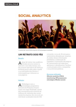 4 www.medialogue.com.br
UM RETRATO DOS FÃS
Desafio
Apesar de contar com audiência
elevada nos seus canais na
internet e nas redes sociais, uma
das maiores operadores de telefonia
do Brasil pouco sabia sobre o perfil
e as motivações dos clientes e
interessados que visitavam as
suas páginas.
Solução
AMedialogue usou a
metodologia proprietária
exclusiva da Pesquisa 2.0 para
traçar um mapa detalhado a partir
das características de centenas de
milhares de visitantes dos canais
sociais da empresa. Em cerca de um
mês foram analisados mais de 500
SOCIAL ANALYTICS
mil perfis e cerca de 30 mil posts e
comentários deixados por usuários.
A análise dessas informações
possibilitou a elaboração de
sugestões e orientações estratégicas
de comunicação nas redes para
aprimorar o atendimento e facilitar
a comunicação entre a companhia
e seus diversos públicos.
Recursos utilizados
#Social analytics #Web
monitoring #Planejamento
estratégico #Redes sociais
A rede de fãs: mais de 500 mil perfis e 30 mil postagens analisadas
 