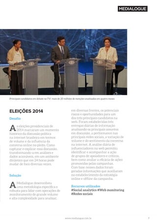 7www.medialogue.com.brwww.medialogue.com.br
ELEIÇÕES 2014
Desafio
As eleições presidenciais de
2014 marcaram um momento
histórico da discussão política
na internet brasileira em termos
de volume e da influência da
conversa online no pleito. Como
capturar e explicar essa discussão,
transformando-a em análises e
dados acionáveis, em um ambiente
dinâmico que em 24 horas pode
mudar de foco diversas vezes.
Solução
AMedialogue desenvolveu
uma metodologia específica e
robusta para lidar com operações de
monitoramento de grande volume
e alta complexidade para analisar,
em diversas frentes, os potenciais
riscos e oportunidades para um
dos três principais candidatos na
web. Foram estabelecidas três
entregas diárias de informação
analisando os principais assuntos
em discussão, a performance nas
principais redes sociais, a variação de
volume e do sentimento da conversa
na internet. A análise diária de
influenciadores na web permitiu
identificar e acompanhar a ação
de grupos de apoiadores e críticos,
bem como avaliar a eficácia de ações
promovidas pelas campanhas.
Com base nesses dados foram
geradas informações que auxiliaram
no estabelecimento da estratégia
online e offline da campanha.
Recursos utilizados
#Social analytics #Web monitoring
#Redes sociais
Principais candidatos em debate na TV: mais de 20 milhões de menções analisadas em quatro meses
 