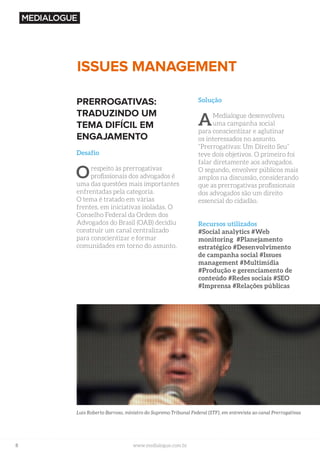 8 www.medialogue.com.br
ISSUES MANAGEMENT
PRERROGATIVAS:
TRADUZINDO UM
TEMA DIFÍCIL EM
ENGAJAMENTO
Desafio
Orespeito às prerrogativas
profissionais dos advogados é
uma das questões mais importantes
enfrentadas pela categoria.
O tema é tratado em várias
frentes, em iniciativas isoladas. O
Conselho Federal da Ordem dos
Advogados do Brasil (OAB) decidiu
construir um canal centralizado
para conscientizar e formar
comunidades em torno do assunto.
Solução
AMedialogue desenvolveu
uma campanha social
para conscientizar e aglutinar
os interessados no assunto.
“Prerrogativas: Um Direito Seu”
teve dois objetivos. O primeiro foi
falar diretamente aos advogados.
O segundo, envolver públicos mais
amplos na discussão, considerando
que as prerrogativas profissionais
dos advogados são um direito
essencial do cidadão.
Recursos utilizados
#Social analytics #Web
monitoring #Planejamento
estratégico #Desenvolvimento
de campanha social #Issues
management #Multimídia
#Produção e gerenciamento de
conteúdo #Redes sociais #SEO
#Imprensa #Relações públicas
Luís Roberto Barroso, ministro do Supremo Tribunal Federal (STF), em entrevista ao canal Prerrogativas
 