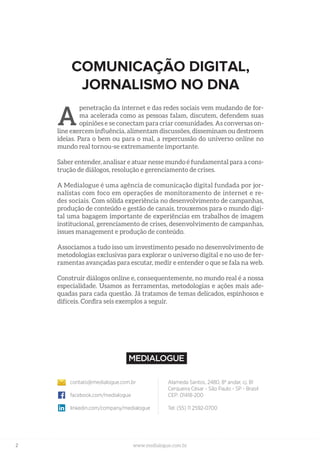 2 www.medialogue.com.br
Alameda Santos, 2480, 8º andar, cj. 81
Cerqueira César - São Paulo - SP - Brasil
CEP: 01418-200
Tel: (55) 11 2592-0700
contato@medialogue.com.br
facebook.com/medialogue
linkedin.com/company/medialogue
COMUNICAÇÃO DIGITAL,
JORNALISMO NO DNA
penetração da internet e das redes sociais vem mudando de for-
ma acelerada como as pessoas falam, discutem, defendem suas
opiniões e se conectam para criar comunidades. As conversas on-
line exercem influência, alimentam discussões, disseminam ou destroem
ideias. Para o bem ou para o mal, a repercussão do universo online no
mundo real tornou-se extremamente importante.
Saber entender, analisar e atuar nesse mundo é fundamental para a cons-
trução de diálogos, resolução e gerenciamento de crises.
A Medialogue é uma agência de comunicação digital fundada por jor-
nalistas com foco em operações de monitoramento de internet e re-
des sociais. Com sólida experiência no desenvolvimento de campanhas,
produção de conteúdo e gestão de canais, trouxemos para o mundo digi-
tal uma bagagem importante de experiências em trabalhos de imagem
institucional, gerenciamento de crises, desenvolvimento de campanhas,
issues management e produção de conteúdo.
Associamos a tudo isso um investimento pesado no desenvolvimento de
metodologias exclusivas para explorar o universo digital e no uso de fer-
ramentas avançadas para escutar, medir e entender o que se fala na web.
Construir diálogos online e, consequentemente, no mundo real é a nossa
especialidade. Usamos as ferramentas, metodologias e ações mais ade-
quadas para cada questão. Já tratamos de temas delicados, espinhosos e
difíceis. Confira seis exemplos a seguir.
A
 