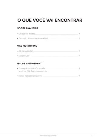 3www.medialogue.com.brwww.medialogue.com.br
O QUE VOCÊ VAI ENCONTRAR
SOCIAL ANALYTICS
• Um retrato dos fãs
• Fundação Amazonas Sustentável
WEB MONITORING
• Ativismo digital
• Eleições 2014
ISSUES MANAGEMENT
• Prerrogativas: transformando
um tema difícil em engajamento
• Somos Todos Responsáveis
4
5
6
7
8
9
 