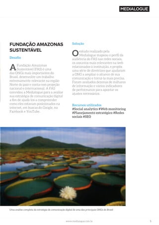 5www.medialogue.com.brwww.medialogue.com.br
FUNDAÇÃO AMAZONAS
SUSTENTÁVEL
Desafio
AFundação Amazonas
Sustentável (FAS) é uma
das ONGs mais importantes do
Brasil, desenvolve um trabalho
extremamente relevante na região
Norte do país e conta com projeção
nacional e internacional. A FAS
convidou a Medialogue para a avaliar
sua estratégia de comunicação digital
a fim de ajudá-los a compreender
como eles estavam posicionados na
internet, em buscas do Google, no
Facebook e YouTube.
Solução
Oestudo realizado pela
Medialogue mapeou o perfil da
audiência do FAS nas redes sociais,
os assuntos mais relevantes na web
relacionados à instituição, e propôs
uma série de diretrizes que ajudaram
a ONG a ampliar o alcance de sua
comunicação e torná-la mais precisa.
Foram avaliados dezenas de milhares
de informação e vários indicadores
de performance para apontar os
ajustes necessários.
Recursos utilizados
#Social analytics #Web monitoring
#Planejamento estratégico #Redes
sociais #SEO
Uma análise completa da estratégia de comunicação digital de uma das principais ONGs do Brasil
 