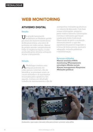 6 www.medialogue.com.br
WEB MONITORING
Analisando a repercussão e discussão online para orientar e promover ações offline
ATIVISMO DIGITAL
Desafio
Um grande lançamento
imobiliário no Nordeste gerido
por duas das maiores construtoras
do Brasil provocou uma série de
protestos em redes sociais. Apesar
do projeto atender completamente
todas as exigências legais, o ruído
produzido pelos ativistas ameaçava
atrasar o lançamento.
Solução
AMedialogue realizou uma
pesquisa profunda em
redes sociais e internet a fim de
identificar as principais vozes, os
canais utilizados e os argumentos
levantados pelos opositores. Em
seguida, realizou um detalhado
trabalho de monitoramento a fim de
acompanhar evoluções qualitativas
e o volume da discussão. Com base
nessas informações, preparou
porta-vozes e forneceu informações
corretas e relevantes que foram
usadas pela mídia tradicional.
Observando de perto e avaliando
sistematicamente a ação dos
opositores foi possível responder a
críticas de forma precisa, pontual e
adequada, evitando polêmicas
e desinformação.
Recursos utilizados
#Social analytics #Web
monitoring #Planejamento
estratégico #Redes sociais
#Issues management #Imprensa
#Relações públicas
 