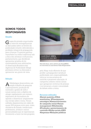 9www.medialogue.com.brwww.medialogue.com.br
SOMOS TODOS
RESPONSÁVEIS
Desafio
Grupos de pressão organizados
na internet monopolizavam
as discussões sobre os limites da
publicidade infantil, defendendo a
proibição integral de propaganda
para crianças. O assunto ganhou
manchetes na mídia tradicional sob
a ótica dos ativistas e influenciou
parlamentares, que decidiram
apresentar projetos de lei
contemplando suas solicitações.
A Associação Brasileira das
Agências de Publicidade (Abap)
precisava entrar na discussão e
apresentar seu ponto de vista.
Solução
AMedialogue desenvolveu um
amplo trabalho de pesquisa
e planejamento, produção de
conteúdo e gestão de web e
canais sociais com o objetivo de
atingir rapidamente um número
expressivo de formadores de
opinião e disseminar amplamente
sua versão sobre o tema. Foram
colhidos depoimentos em vídeo de
quase 200 pessoas entre pais, mães,
ministros de Estado, intelectuais,
professores, artistas e outras
personalidades que se expressaram
livremente a favor da tese proposta
pela Abap: mais eficiente do que
proibir a propaganda é produzir
publicidade com responsabilidade,
reforçar os mecanismos de
controle e promover educação. A
campanha utilizou vários canais
que agregaram centenas de pessoas
e se tornaram a maior comunidade
de debate sobre o tema.
Recursos utilizados
#Social analytics #Web
monitoring #Planejamento
estratégico #Desenvolvimento
de campanha social #Issues
management #Multimídia
#Produção e gerenciamento de
conteúdo #Redes sociais #SEO
#Imprensa #Relações públicas
Marcello Serpa, sócio e diretor da AlmapBBDO,
em entrevista ao canal Somos Todos Responsáveis
 