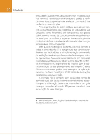 10

Introdução

prestados? É justamente a busca por essas respostas que
nos remete à necessidade de monitorar a gestão e veriﬁcar quais aspectos precisam ser avaliados com vistas à sua
melhoria ou manutenção.
“Em organizações do setor público, além de permitirem o monitoramento da estratégia, os indicadores são
utilizados como ferramenta de transparência na gestão
pública com o intuito de comunicar o desempenho institucional para os usuários e as partes interessadas, prestar
contas à sociedade e ainda estabelecer o vínculo e o engajamento para com a mudança”.1
Este guia metodológico, portanto, objetiva permitir a
todas as unidades do STJ a apropriação dos conceitos referentes aos indicadores e à implementação do método
de avaliação do desempenho em nível estratégico, tático
ou operacional. Sua construção baseou-se em pesquisas
realizadas na vasta gama de obras sobre o assunto existentes no mercado e na experiência do Tribunal com a operacionalização do seu planejamento estratégico. O texto
divide o assunto em partes, com exemplos de aplicação
extraídos do Plano Estratégico STJ 2010-2014 e ilustrações
para facilitar a compreensão.
A intenção não é competir com os grandes nomes da
administração, aos quais se deve o conhecimento adquirido para a elaboração desta obra, mas elaborar um guia
para que os colaboradores do STJ possam contribuir para
a execução da sua estratégia.

1 Texto extraído de CAIUBY, Rogério. Gestão Estratégica para Resultados. São Paulo: Exterior 2011.

 