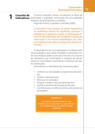Construindo e
Gerenciando Indicadores

1

O termo “indicador” remete, inicialmente, às ideias de
Conceito de
Indicadores quantidade e qualidade, mensuração de uma realidade,
avaliação de desempenho e resultados.
Segundo Ferreira, Cassiolato e Gonzáles (2009):
O indicador é uma medida, de ordem quantitativa
ou qualitativa, dotada de significado particular e
utilizada para organizar e captar as informações relevantes dos elementos que compõem o objeto da
observação. É um recurso metodológico que informa empiricamente sobre a evolução do aspecto observado.
O desempenho de uma organização é avaliado pelos
seus resultados e, para avaliar resultados, é necessário medir. Essa medição pode ocorrer por meio de um conjunto
de indicadores que contemplam a avaliação do atendimento às necessidades, expectativas e requisitos das partes interessadas.
Dessa forma, os indicadores são importantes para:
º
º
º
º
º
º

Conhecer as necessidades e expectativas dos clientes;
Facilitar o planejamento;
Mensurar os resultados;
Embasar a análise crítica do desempenho;
Facilitar o processo de tomada de decisão;
Contribuir para a melhoria contínua dos processos
de trabalho.
Lembre-se:

11

 