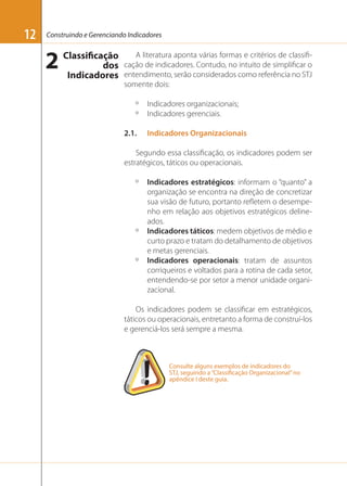 12

Construindo e Gerenciando Indicadores

2 Classificação
dos
Indicadores

A literatura aponta várias formas e critérios de classiﬁcação de indicadores. Contudo, no intuito de simpliﬁcar o
entendimento, serão considerados como referência no STJ
somente dois:
º
º
2.1.

Indicadores organizacionais;
Indicadores gerenciais.
Indicadores Organizacionais

Segundo essa classiﬁcação, os indicadores podem ser
estratégicos, táticos ou operacionais.
º

º

º

Indicadores estratégicos: informam o “quanto” a
organização se encontra na direção de concretizar
sua visão de futuro, portanto reﬂetem o desempenho em relação aos objetivos estratégicos delineados.
Indicadores táticos: medem objetivos de médio e
curto prazo e tratam do detalhamento de objetivos
e metas gerenciais.
Indicadores operacionais: tratam de assuntos
corriqueiros e voltados para a rotina de cada setor,
entendendo-se por setor a menor unidade organizacional.

Os indicadores podem se classiﬁcar em estratégicos,
táticos ou operacionais, entretanto a forma de construí-los
e gerenciá-los será sempre a mesma.

Consulte alguns exemplos de indicadores do
STJ, seguindo a “Classificação Organizacional” no
apêndice I deste guia.

 