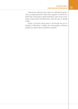 Construindo e
Gerenciando Indicadores
Importante salientar que, sejam os indicadores gerenciais ou organizacionais, todos eles seguem a mesma trajetória de construção e gerenciamento, cujo início é marcado sempre pelo entendimento claro do que se deseja
medir.
Então, o primeiro passo para a construção de um indicador é identiﬁcar o objeto de mensuração, conforme
poderá ser observado no próximo capítulo.

15

 