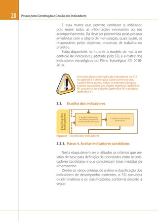 Passos para Construção e Gestão dos Indicadores

É essa matriz que permite conhecer o indicador,
pois reúne todas as informações necessárias ao seu
acompanhamento. Ela deve ser preenchida pelas pessoas
envolvidas com o objeto de mensuração, quais sejam, os
responsáveis pelos objetivos, processos de trabalho ou
projetos.
Estão disponíveis na intranet o modelo de matriz de
controle de indicadores, adotado pelo STJ, e a matriz dos
indicadores estratégicos do Plano Estratégico STJ 20102014.
Consulte alguns exemplos de indicadores do STJ,
no apêndice II deste guia. Cabe comentar que,
a partir deste ponto, todos os exemplos do guia
estarão agrupados por objeto: objetivos (apêndice
III), processos de trabalho (apêndice IV) e projetos
(apêndice V).

3.3.

Escolha dos indicadores

Escolha dos
Indicadores

20

Figura 8 – Escolha dos indicadores

3.3.1. Passo 4. Avaliar indicadores candidatos
Nesta etapa devem ser analisados os critérios que servirão de base para deﬁnição de prioridades entre os indicadores candidatos e que caracterizam boas medidas de
desempenho.
Dentre os vários critérios de análise e classiﬁcação dos
indicadores de desempenho existentes, o STJ considera
os eliminatórios e os classiﬁcatórios, conforme descrito a
seguir:

 