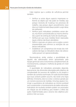 24

Passos para Construção e Gestão dos Indicadores

Cabe registrar que a análise de suﬁciência permite
também:
º

º

º
º

º

Veriﬁcar se existe algum aspecto importante referente ao objeto que não pode ser medido, seja
porque necessita de mudança nos processos de
trabalho, seja porque algum procedimento novo
deve ser implementado (daqui podem surgir ideias
de melhorias);
Veriﬁcar quais indicadores candidatos seriam ideais, mas foram contraindicados ou mesmo eliminados a partir do ranking da matriz de classiﬁcação;
Veriﬁcar por que essas medidas foram reprovadas
(quais critérios não foram atendidos);
Deﬁnir e executar um plano com as ações a serem
empreendidas para eliminar as restrições de uso
desses indicadores;
Estabelecer um compromisso de revisão dos indicadores tão logo os indicadores ideais não selecionados possam ser operacionalizados.

Recomenda-se, ainda, analisar a possibilidade de
aqueles não selecionados serem aproveitados pela
equipe gerencial como instrumentos complementares de
monitoramento, avaliação e melhoria da gestão em nível
operacional.
A quantidade de indicadores priorizados depende,
basicamente, das dimensões abrangidas pelo objetivo, da
complexidade do processo de trabalho ou do projeto e
também do contexto examinado. Em razão da diversidade
que essas variáveis podem assumir, não existe uma regra
deﬁnida. Entretanto, deve-se evitar o estresse gerado por
um número excessivo de medidas. Uma boa opção é restringir o quantitativo de indicadores ao mínimo aceitável
sem comprometer o monitoramento de dados relevantes.
Indicadores de resultado também podem ser priorizados
em relação aos de tendência, pois medem o efeito das
ações implementadas para o alcance dos objetivos propostos e não sua causa.

 