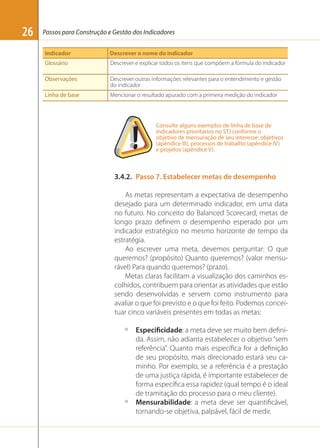 26

Passos para Construção e Gestão dos Indicadores
Indicador

Descrever o nome do indicador

Glossário

Descrever e explicar todos os itens que compõem a fórmula do indicador

Observações

Descrever outras informações relevantes para o entendimento e gestão
do indicador

Linha de base

Mencionar o resultado apurado com a primeira medição do indicador

Consulte alguns exemplos de linha de base de
indicadores prioritários no STJ conforme o
objetivo de mensuração de seu interesse: objetivos
(apêndice III), processos de trabalho (apêndice IV)
e projetos (apêndice V).

3.4.2. Passo 7. Estabelecer metas de desempenho
As metas representam a expectativa de desempenho
desejado para um determinado indicador, em uma data
no futuro. No conceito do Balanced Scorecard, metas de
longo prazo deﬁnem o desempenho esperado por um
indicador estratégico no mesmo horizonte de tempo da
estratégia.
Ao escrever uma meta, devemos perguntar: O que
queremos? (propósito) Quanto queremos? (valor mensurável) Para quando queremos? (prazo).
Metas claras facilitam a visualização dos caminhos escolhidos, contribuem para orientar as atividades que estão
sendo desenvolvidas e servem como instrumento para
avaliar o que foi previsto e o que foi feito. Podemos conceituar cinco variáveis presentes em todas as metas:
º

º

Especificidade: a meta deve ser muito bem deﬁnida. Assim, não adianta estabelecer o objetivo “sem
referência”. Quanto mais especíﬁca for a deﬁnição
de seu propósito, mais direcionado estará seu caminho. Por exemplo, se a referência é a prestação
de uma justiça rápida, é importante estabelecer de
forma especíﬁca essa rapidez (qual tempo é o ideal
de tramitação do processo para o meu cliente).
Mensurabilidade: a meta deve ser quantiﬁcável,
tornando-se objetiva, palpável, fácil de medir.

 