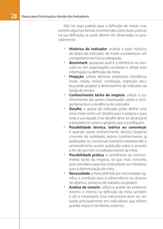 28

Passos para Construção e Gestão dos Indicadores

Não há regra padrão para a deﬁnição de metas, mas
existem algumas formas reconhecidas como boas práticas
na sua deﬁnição, as quais devem ser observadas no procedimento:
º

º

º

º

º

º

º

º

º

Histórico do indicador: analisar a base histórica
de dados do indicador, de modo a estabelecer um
comportamento futuro adequado.
Benchmark: pesquisar qual é a referência no mercado ou em organizações correlatas e utilizar essa
informação na deﬁnição da meta.
Projeção: utilizar técnicas estatísticas (tendência
linear, média móvel, correlação, regressão etc.),
buscando projetar o desempenho do indicador ao
longo do tempo.
Conhecimento tácito do negócio: utilizar o conhecimento das partes interessadas sobre o comportamento e a tendência do indicador.
Desafio: o gestor do indicador pode deﬁnir uma
nova meta como um desaﬁo para si próprio e para
toda a sua equipe. Esse desaﬁo deve ser alcançável
e baseado em ações e projetos que o justiﬁquem.
Possibilidade técnica, teórica ou conceitual:
é quando existe conhecimento técnico (aspecto
concreto da realidade), teórico (conhecimento já
publicado) ou conceitual (conceito estabelecido e
universalmente aceito) publicado sobre o assunto
a ﬁm de permitir o estabelecimento da meta.
Possibilidade prática: é semelhante ao conhecimento tácito do negócio, só que mais concreto,
pois considera aspectos motivadores ou inibidores
para a determinação da meta.
Necessidade: a meta deﬁnida por necessidade signiﬁca a condição para a sobrevivência ou alcance
do objetivo, processo de trabalho ou projeto.
Análise do cenário: utilizar a análise do ambiente
externo e interno na deﬁnição da meta também
é útil e importante. Esse mecanismo deve ser utilizado principalmente em indicadores que sofrem
grande impacto de fatores externos.

 