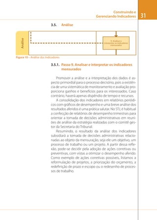 Construindo e
Gerenciando Indicadores

Análise

3.5.

Análise

9. Analisar e
interpretar os indicadores
mensurados

Figura 10 – Análise dos Indicadores

3.5.1. Passo 9. Analisar e interpretar os indicadores
mensurados
Promover a análise e a interpretação dos dados é aspecto primordial para o processo decisório, pois a existência de uma sistemática de monitoramento e avaliação proporciona ganhos e benefícios para os interessados. Caso
contrário, haverá apenas dispêndio de tempo e recursos.
A consolidação dos indicadores em relatórios periódicos com gráﬁcos de desempenho e uma breve análise dos
resultados aferidos é uma prática salutar. No STJ, é habitual
a confecção de relatórios de desempenho trimestrais para
orientar a tomada de decisões administrativas em reuniões de análise da estratégia realizadas com o comitê gestor da Secretaria do Tribunal.
Resumindo, o resultado da análise dos indicadores
subsidiará a tomada de decisões administrativas relacionadas ao objeto da mensuração, seja ele um objetivo, um
processo de trabalho ou um projeto. A partir dessa reﬂexão, pode-se decidir pela adoção de ações corretivas ou
preventivas, com vistas a otimizar o desempenho aferido.
Como exemplo de ações corretivas possíveis, listamos a
reformulação de projetos, a priorização do orçamento, a
redeﬁnição de prazo e escopo ou o redesenho de processos de trabalho.

31

 