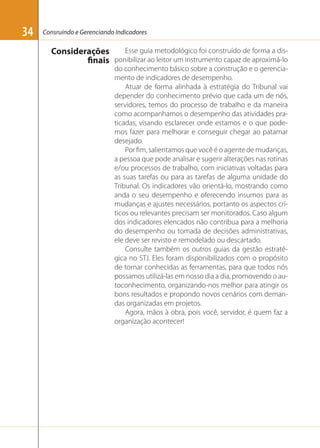 34

Consruindo e Gerenciando Indicadores

Esse guia metodológico foi construído de forma a disConsiderações
finais ponibilizar ao leitor um instrumento capaz de aproximá-lo
do conhecimento básico sobre a construção e o gerenciamento de indicadores de desempenho.
Atuar de forma alinhada à estratégia do Tribunal vai
depender do conhecimento prévio que cada um de nós,
servidores, temos do processo de trabalho e da maneira
como acompanhamos o desempenho das atividades praticadas, visando esclarecer onde estamos e o que podemos fazer para melhorar e conseguir chegar ao patamar
desejado.
Por ﬁm, salientamos que você é o agente de mudanças,
a pessoa que pode analisar e sugerir alterações nas rotinas
e/ou processos de trabalho, com iniciativas voltadas para
as suas tarefas ou para as tarefas de alguma unidade do
Tribunal. Os indicadores vão orientá-lo, mostrando como
anda o seu desempenho e oferecendo insumos para as
mudanças e ajustes necessários, portanto os aspectos críticos ou relevantes precisam ser monitorados. Caso algum
dos indicadores elencados não contribua para a melhoria
do desempenho ou tomada de decisões administrativas,
ele deve ser revisto e remodelado ou descartado.
Consulte também os outros guias da gestão estratégica no STJ. Eles foram disponibilizados com o propósito
de tornar conhecidas as ferramentas, para que todos nós
possamos utilizá-las em nosso dia a dia, promovendo o autoconhecimento, organizando-nos melhor para atingir os
bons resultados e propondo novos cenários com demandas organizadas em projetos.
Agora, mãos à obra, pois você, servidor, é quem faz a
organização acontecer!

 