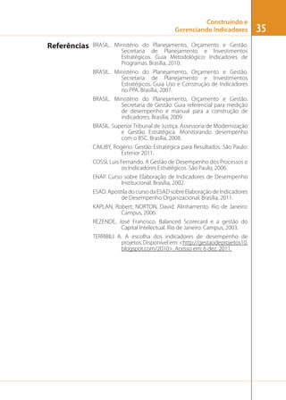 Construindo e
Gerenciando Indicadores

Referências

BRASIL. Ministério do Planejamento, Orçamento e Gestão.
Secretaria de Planejamento e Investimentos
Estratégicos. Guia Metodológico: Indicadores de
Programas. Brasília, 2010.
BRASIL. Ministério do Planejamento, Orçamento e Gestão.
Secretaria de Planejamento e Investimentos
Estratégicos. Guia Uso e Construção de Indicadores
no PPA. Brasília, 2007.
BRASIL. Ministério do Planejamento, Orçamento e Gestão.
Secretaria de Gestão. Guia referencial para medição
de desempenho e manual para a construção de
indicadores. Brasília, 2009.
BRASIL. Superior Tribunal de Justiça. Assessoria de Modernização
e Gestão Estratégica. Monitorando desempenho
com o BSC. Brasília, 2008.
CAIUBY, Rogério. Gestão Estratégica para Resultados. São Paulo:
Exterior 2011.
COSSI, Luis Fernando. A Gestão de Desempenho dos Processos e
os Indicadores Estratégicos. São Paulo, 2006.
ENAP. Curso sobre Elaboração de Indicadores de Desempenho
Institucional. Brasília, 2002.
ESAD. Apostila do curso da ESAD sobre Elaboração de Indicadores
de Desempenho Organizacional. Brasília, 2011.
KAPLAN, Robert; NORTON, David. Alinhamento. Rio de Janeiro:
Campus, 2006.
REZENDE, José Francisco. Balanced Scorecard e a gestão do
Capital Intelectual. Rio de Janeiro: Campus, 2003.
TERRIBILI A. A escolha dos indicadores de desempenho de
projetos. Disponível em: <http://gestaodeprojetos10.
blogspot.com/2010>. Acesso em: 6 dez. 2011.

35

 