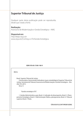 Superior Tribunal de Justiça
Qualquer parte desta publicação pode ser reproduzida,
desde que citada a fonte.
Realização:
Assessoria de Modernização e Gestão Estratégica – AMG
Disponível em:
http://bdjur.stj.jus.br
www.stj.jus.br/Conheça o STJ/Gestão Estratégica

ISBN 978-85-7248-148-9

B823c

Brasil. Superior Tribunal de Justiça.
Construindo e Gerenciando Indicadores (guia metodológico)/Superior Tribunal de
Justiça, Secretaria do Tribunal, Assessoria de Modernização e Gestão Estratégica -- Brasília: STJ, 2013.
65 p.: il.

“Gestão estratégica STJ”.
1. Gestão Administrativa, guia, Brasil. 2. Indicador de desempenho, Brasil. 3. Planejamento Estratégico, Brasil. 4. Administração Pública, planejamento, Brasil. 4. Tribunal
superior, Brasil. I. Título.

CDU 65.012.2:347.992(81)(036)

 