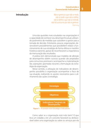 Construindo e
Gerenciando Indicadores

Introdução

Não se gerencia o que não se mede,
não se mede o que não se deﬁne,
não se deﬁne o que não se entende,
não há sucesso no que não se gerencia.
Deming

Uma das questões mais estudadas nas organizações é
a capacidade de conhecer seu desempenho atual, utilizando parâmetros de medidas que subsidiem o gestor para a
tomada de decisão. Entretanto, poucas organizações desenvolvem procedimentos que possibilitem relatar o funcionamento de sua estratégia de forma efetiva e mantêm
histórico coerente, apesar de reconhecerem a importância
da mensuração dos resultados.
A prática tem demonstrado que modelos de aferição
de desempenho obtêm sucesso quando são projetados
para comunicar, promover e acompanhar a materialização
das aspirações apontadas durante a formulação da estratégia da organização.
Nesse sentido, a utilização de indicadores de desempenho possibilita à organização acompanhar o foco de
sua atuação, realizando os ajustes necessários para o alinhamento das ações à estratégia.

Estratégia

Objetivos

Indicadores Tangíveis de
Desempenho
Figura 1 – A conexão entre Estratégia e Indicadores

Como saber se a organização está indo bem? O que
leva um cidadão a ter um conceito favorável ou desfavorável sobre uma organização ou sobre os serviços por ela

9

 