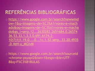 https://www.google.com.br/search?newwind 
ow=1&q=imagens+de+%C3%A1rvores+e+mach 
ado&oq=imagens+de+%C3%A1rvores+e+macha 
do&gs_l=serp.12...2630282.2651684.0.26574 
36.53.33.1.3.3.0.691.6174.2- 
10j7j1j1.19.0....0...1c.1.52.serp..33.20.4935 
.0.VeH-u_MGIvM 
https://www.google.com.br/search?sourceid 
=chrome-psyapi2&ion=1&espv=&ie=UTF- 
8&q=F%C3%81BULAS 
