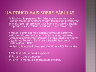As fábulas são pequenas histórias que transmitem uma 
lição de moral. As personagens das fábulas são geralmente 
animais, que representam tipos humanos, como o egoísta, 
o ingênuo, o espertalhão, o vaidoso, o mentiroso, etc. 
A fábula é uma das mais antigas formas de narrativa. 
Muitos escritores dedicaram – se às fábulas, mas três 
ficaram mundialmente famosos: o grego Esopo ( século VI . 
C ),o latino Fedro (15 a. C.) e o francês Jean de La 
Fontaine(1621-1695). 
No Brasil, Monteiro Lobato (século XX) e Millôr Fernandes. 
A fábula divide-se em duas partes: 
1ª Parte – o que aconteceu. 
2ª Parte – a moral, o significado da história. 
 