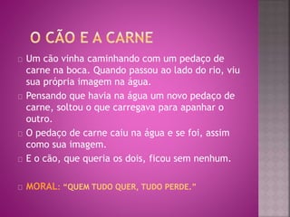 Um cão vinha caminhando com um pedaço de 
carne na boca. Quando passou ao lado do rio, viu 
sua própria imagem na água. 
Pensando que havia na água um novo pedaço de 
carne, soltou o que carregava para apanhar o 
outro. 
O pedaço de carne caiu na água e se foi, assim 
como sua imagem. 
E o cão, que queria os dois, ficou sem nenhum. 
MORAL: “QUEM TUDO QUER, TUDO PERDE.” 
 