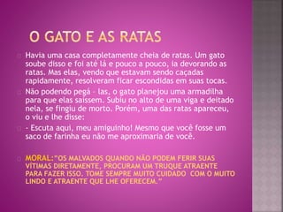 Havia uma casa completamente cheia de ratas. Um gato 
soube disso e foi até lá e pouco a pouco, ia devorando as 
ratas. Mas elas, vendo que estavam sendo caçadas 
rapidamente, resolveram ficar escondidas em suas tocas. 
Não podendo pegá – las, o gato planejou uma armadilha 
para que elas saíssem. Subiu no alto de uma viga e deitado 
nela, se fingiu de morto. Porém, uma das ratas apareceu, 
o viu e lhe disse: 
- Escuta aqui, meu amiguinho! Mesmo que você fosse um 
saco de farinha eu não me aproximaria de você. 
MORAL:”OS MALVADOS QUANDO NÃO PODEM FERIR SUAS 
VÍTIMAS DIRETAMENTE, PROCURAM UM TRUQUE ATRAENTE 
PARA FAZER ISSO. TOME SEMPRE MUITO CUIDADO COM O MUITO 
LINDO E ATRAENTE QUE LHE OFERECEM.” 
 