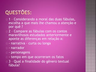 1 – Considerando a moral das duas fábulas, 
escolha a que mais lhe chamou a atenção e 
por quê ? 
2 – Compare as fábulas com os contos 
maravilhosos estudados anteriormente e 
aponte as diferenças em relação a: 
- narrativa – curta ou longa 
- narrador 
- personagens 
- tempo em que ocorreram os fatos 
3 – Qual a finalidade do gênero textual 
fábula? 
 