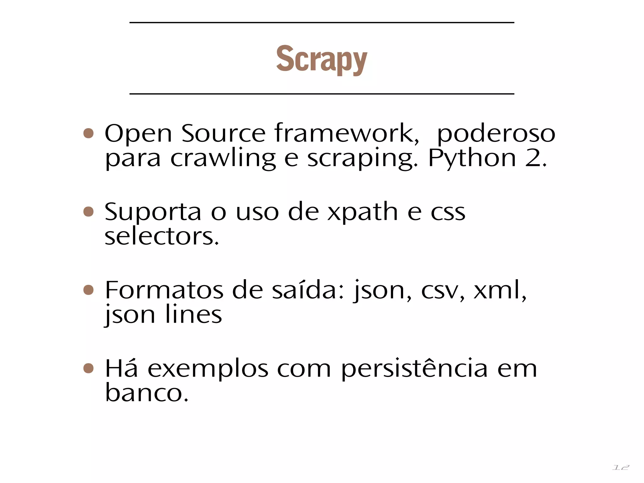 12
Scrapy
● Open Source framework, poderoso
para crawling e scraping. Python 2.
● Suporta o uso de xpath e css
selectors.
● Formatos de saída: json, csv, xml,
json lines
● Há exemplos com persistência em
banco.
 