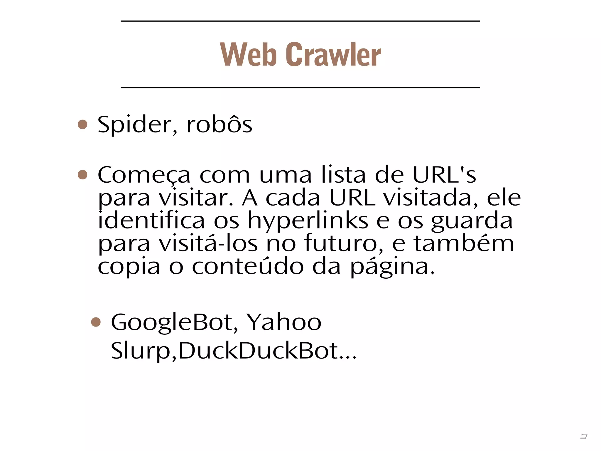 3
Web Crawler
● Spider, robôs
● Começa com uma lista de URL's
para visitar. A cada URL visitada, ele
identifica os hyperlinks e os guarda
para visitá-los no futuro, e também
copia o conteúdo da página.
● GoogleBot, Yahoo
Slurp,DuckDuckBot...
 