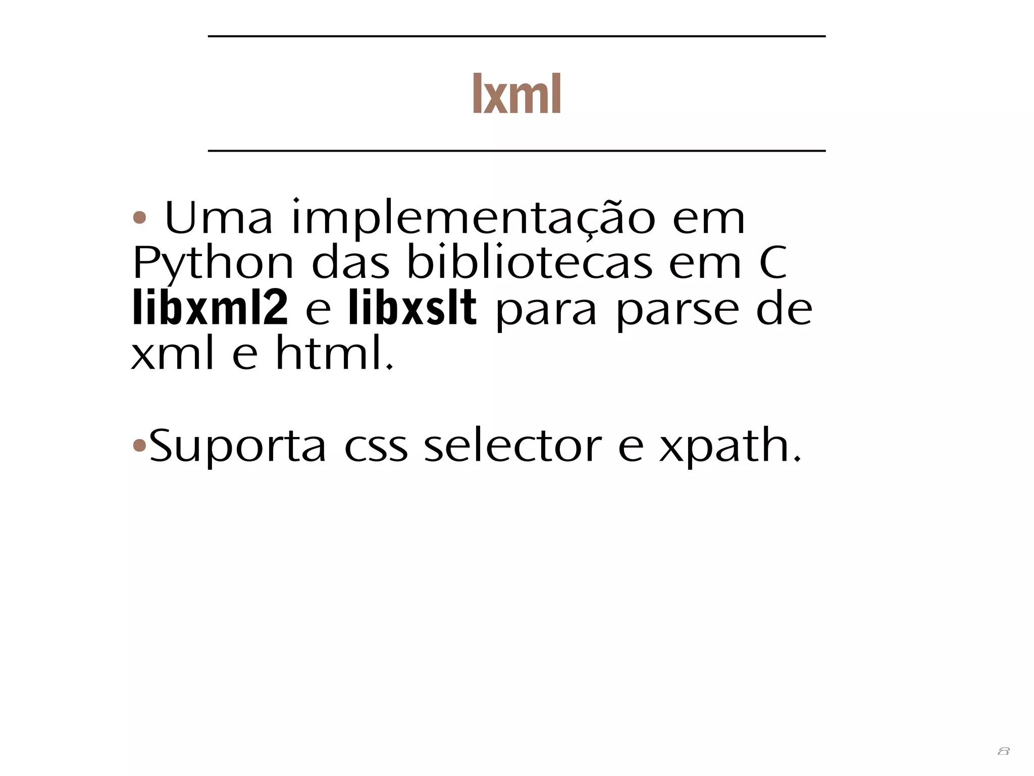 8
lxml
● Uma implementação em
Python das bibliotecas em C
libxml2 e libxslt para parse de
xml e html.
●Suporta css selector e xpath.
 
