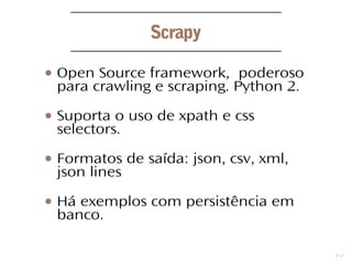 12
Scrapy
● Open Source framework, poderoso
para crawling e scraping. Python 2.
● Suporta o uso de xpath e css
selectors.
● Formatos de saída: json, csv, xml,
json lines
● Há exemplos com persistência em
banco.
 